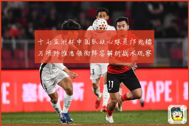 十七亚洲杯中国队核心球员邝兆镭万项帅惟浩领衔阵容解析战术观察