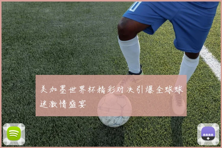 美加墨世界杯精彩对决引爆全球球迷激情盛宴