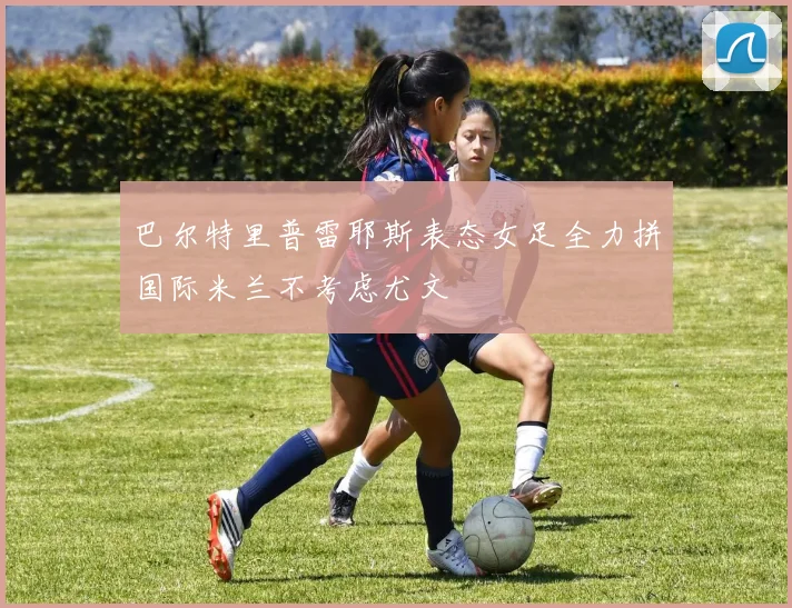 巴尔特里普雷耶斯表态女足全力拼国际米兰不考虑尤文