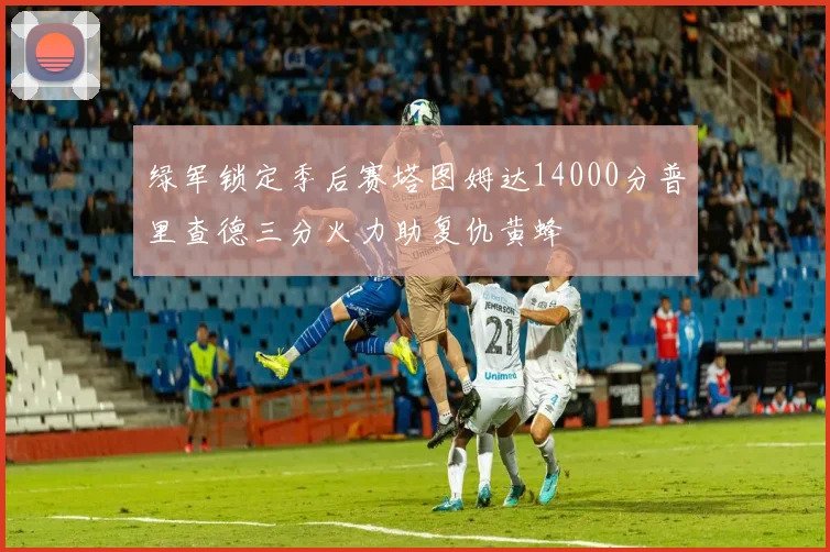 绿军锁定季后赛塔图姆达14000分普里查德三分火力助复仇黄蜂