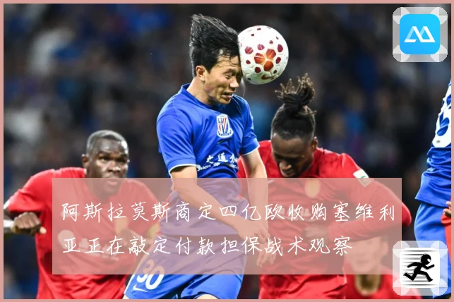 阿斯拉莫斯商定四亿欧收购塞维利亚正在敲定付款担保战术观察