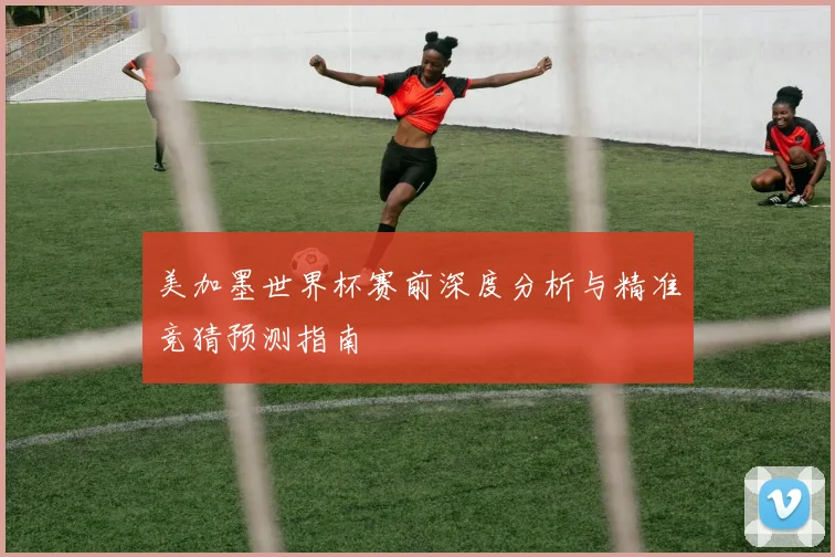 美加墨世界杯赛前深度分析与精准竞猜预测指南