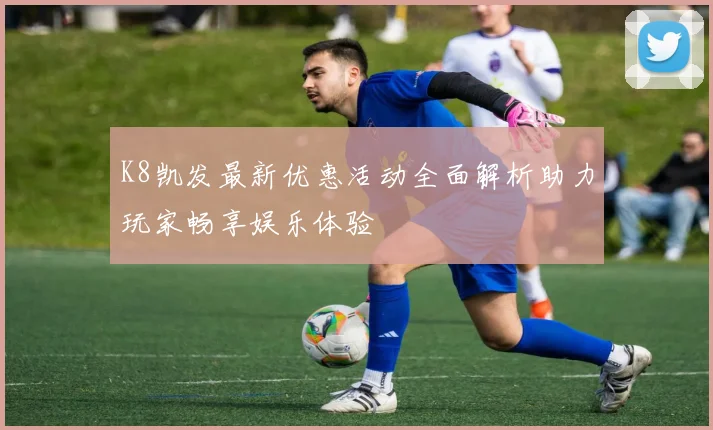 K8凯发最新优惠活动全面解析助力玩家畅享娱乐体验