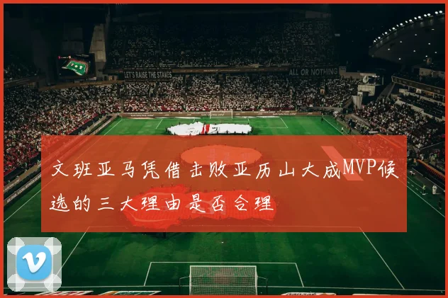 文班亚马凭借击败亚历山大成MVP候选的三大理由是否合理