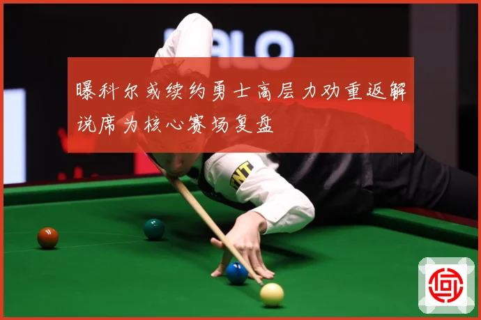 曝科尔或续约勇士高层力劝重返解说席为核心赛场复盘