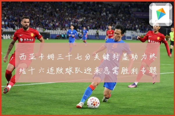 西亚卡姆三十七分关键封盖助力终结十六连败球队迎来急需胜利专题观察