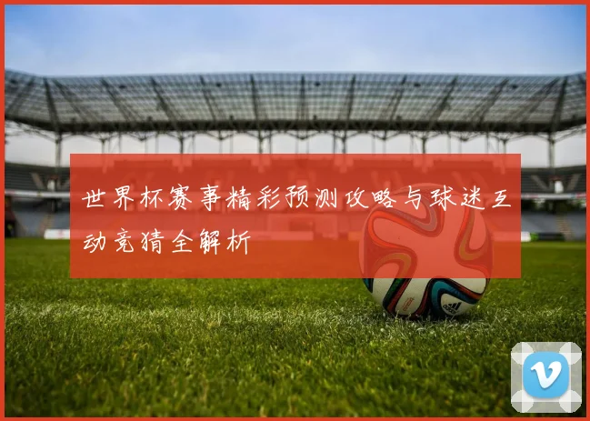 世界杯赛事精彩预测攻略与球迷互动竞猜全解析
