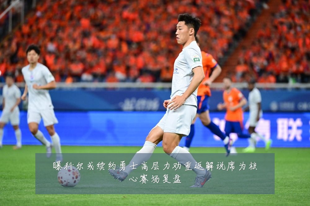 曝科尔或续约勇士高层力劝重返解说席为核心赛场复盘