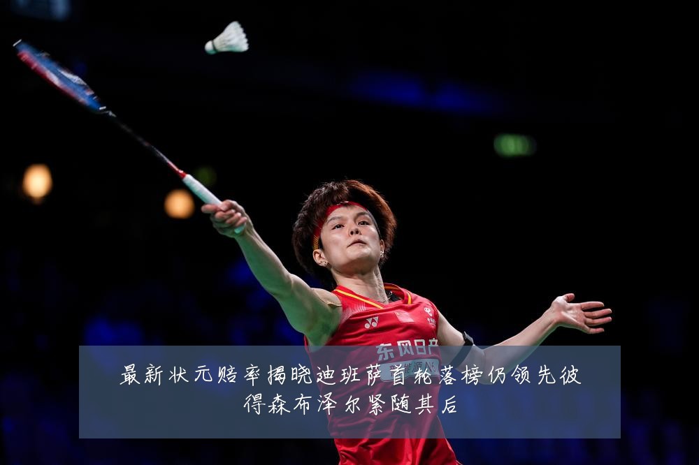 最新状元赔率揭晓迪班萨首轮落榜仍领先彼得森布泽尔紧随其后