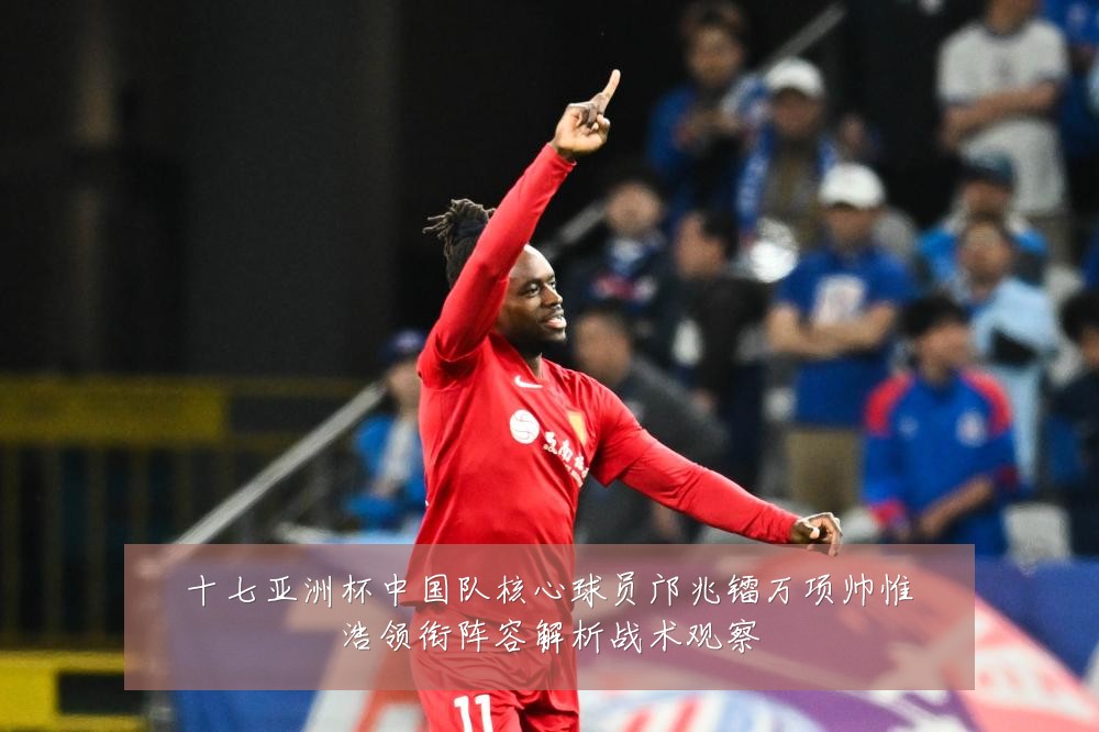 十七亚洲杯中国队核心球员邝兆镭万项帅惟浩领衔阵容解析战术观察